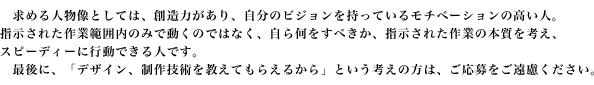求める人物像としては、創造力があり、自分のビジョンを持っているモチベーションの高い人。指示された作業範囲内のみで働くのではなく、自ら何をすべきか、指示された作業の本質を考え、スピーディーに行動できる人です。制作実績は必須です。制作実績がないのであれば、お金をかけずにホームページを公開できるサービスはいくらでもありますので、応募前に自分をアピールできる実績を作ってください。今、自分がどこまで、何を出来るかを知り、それを一歩超えるようなアピールができなければ、お客様のHPをアピールすることなど到底できません。最後に、「デザイン、制作技術を教えてもらえるから」という考えの方は、ご応募をご遠慮ください。