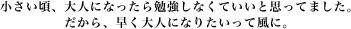 小さい頃、大人になったら勉強しなくていいと思ってました。だから、早く大人になりたいって風に。