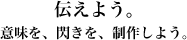伝えよう。意味を、閃きを、制作しよう。