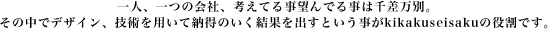 一人、一つの会社、考えてる事望んでる事は千差万別。その中でデザイン、技術を用いて納得のいく結果を出すということがkikakuseisakuの役割です。
