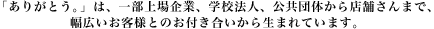 「ありがとう。」は、一部上場企業、学校法人、公共団体から店舗さんまで、幅広いお客様とのお付き合いから生まれています。